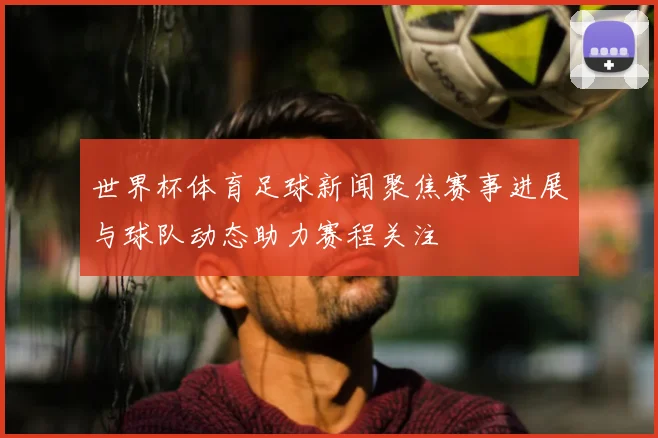 世界杯体育足球新闻聚焦赛事进展与球队动态助力赛程关注