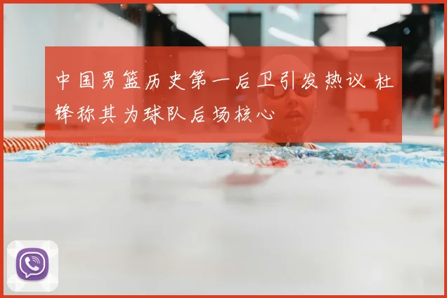 中国男篮历史第一后卫引发热议 杜锋称其为球队后场核心
