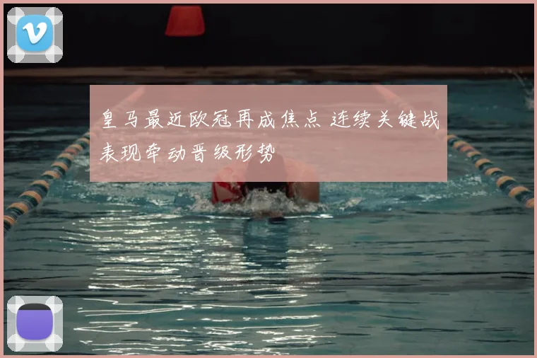 皇马最近欧冠再成焦点 连续关键战表现牵动晋级形势