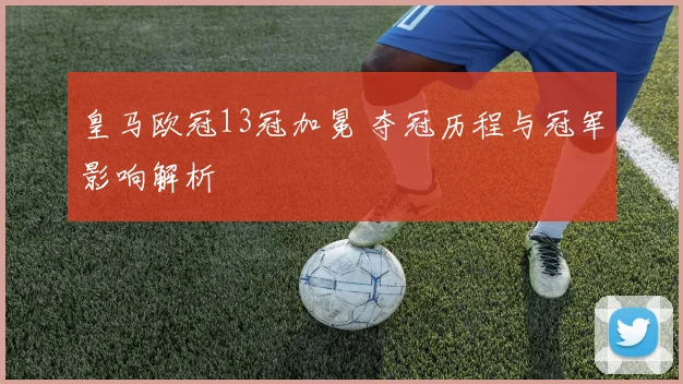 皇马欧冠13冠加冕 夺冠历程与冠军影响解析