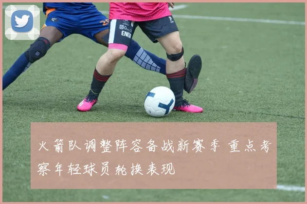 火箭队调整阵容备战新赛季 重点考察年轻球员轮换表现
