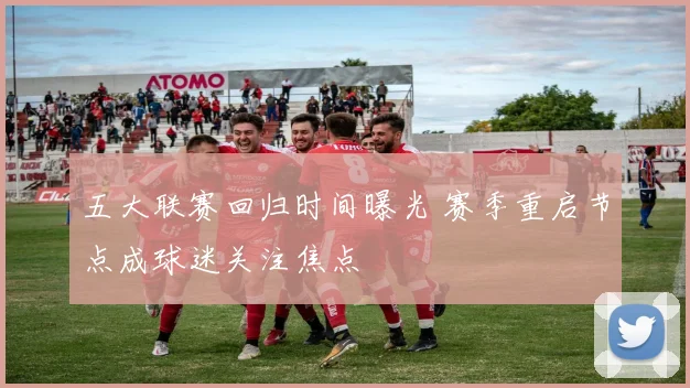 五大联赛回归时间曝光 赛季重启节点成球迷关注焦点