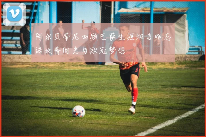 阿尔贝蒂尼回顾巴萨生涯坦言难忘诺坎普时光与欧冠梦想