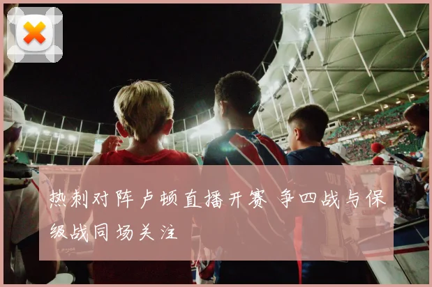 热刺对阵卢顿直播开赛 争四战与保级战同场关注