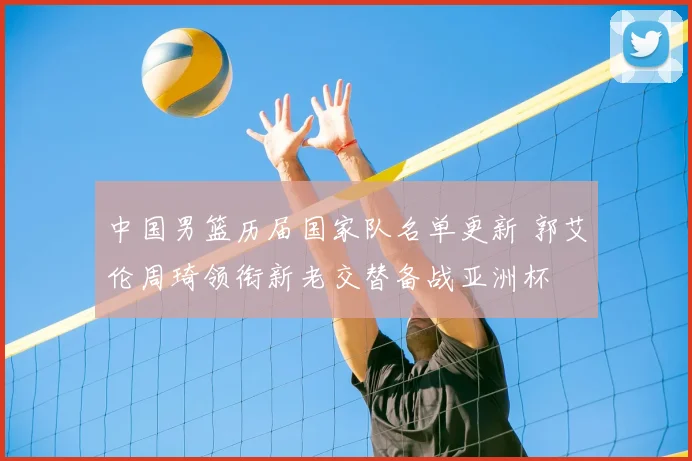 中国男篮历届国家队名单更新 郭艾伦周琦领衔新老交替备战亚洲杯