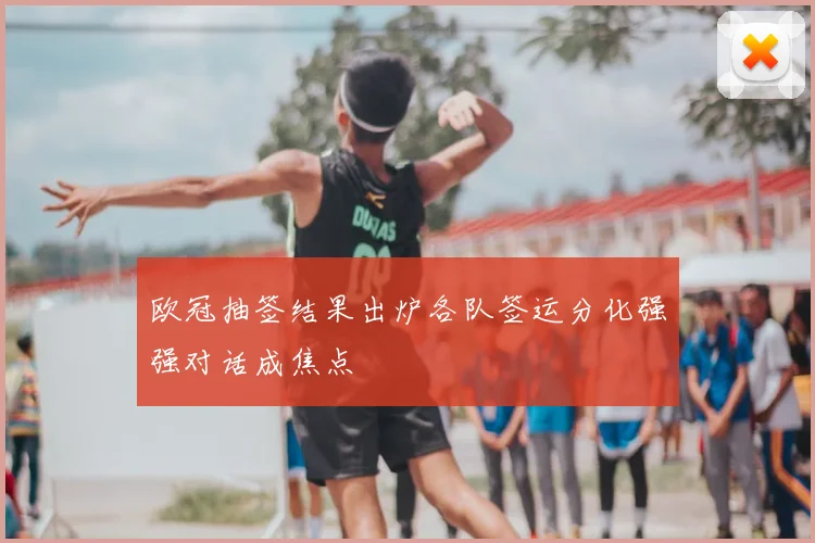 欧冠抽签结果出炉各队签运分化强强对话成焦点