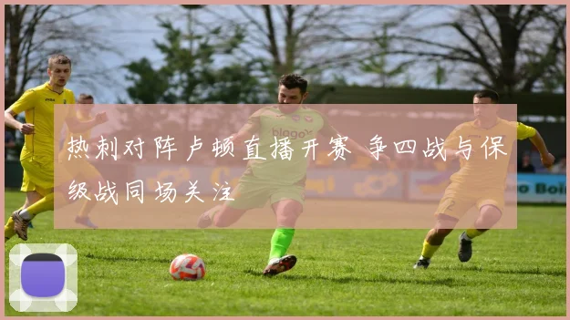 热刺对阵卢顿直播开赛 争四战与保级战同场关注