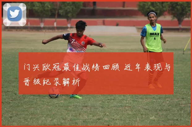 门兴欧冠最佳战绩回顾 近年表现与晋级纪录解析