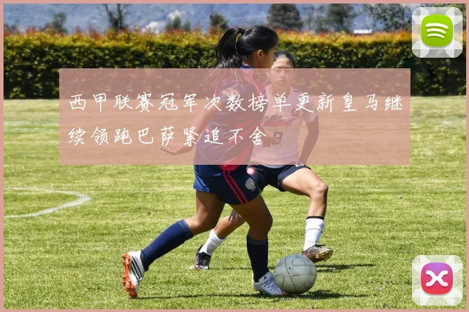 西甲联赛冠军次数榜单更新皇马继续领跑巴萨紧追不舍