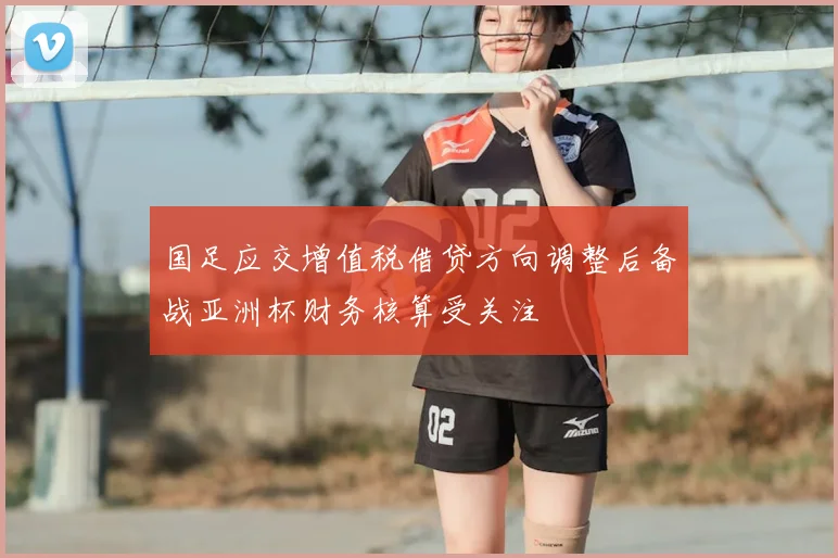 国足应交增值税借贷方向调整后备战亚洲杯财务核算受关注