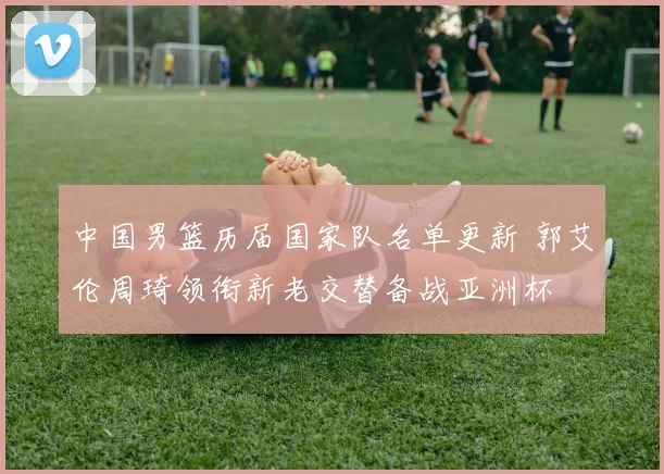 中国男篮历届国家队名单更新 郭艾伦周琦领衔新老交替备战亚洲杯