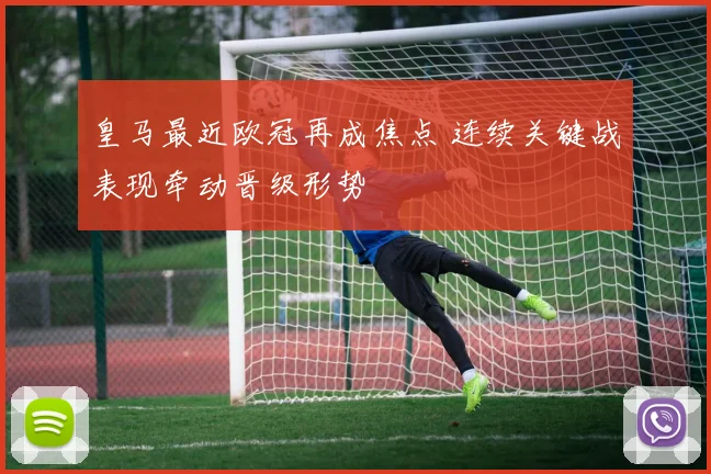 皇马最近欧冠再成焦点 连续关键战表现牵动晋级形势