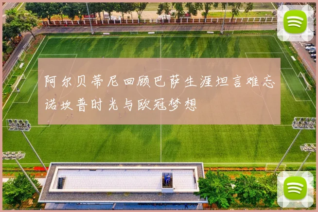 阿尔贝蒂尼回顾巴萨生涯坦言难忘诺坎普时光与欧冠梦想