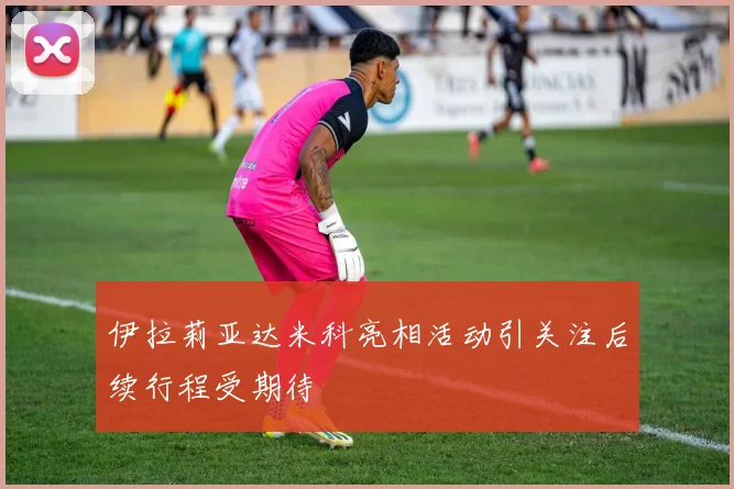 伊拉莉亚达米科亮相活动引关注后续行程受期待