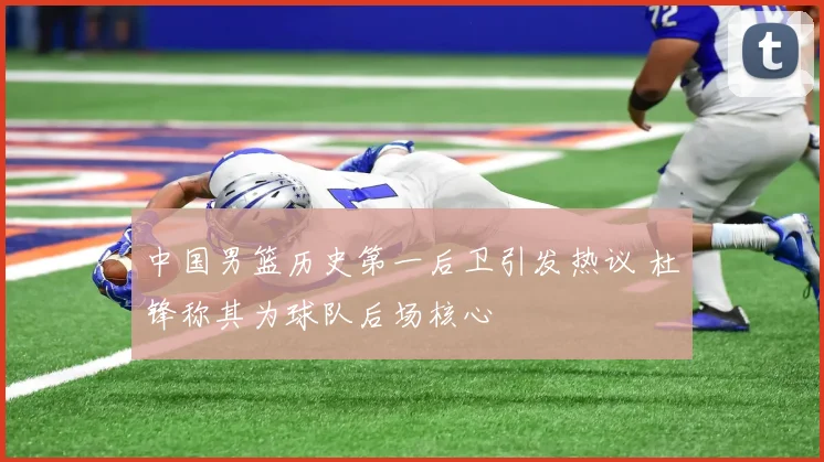 中国男篮历史第一后卫引发热议 杜锋称其为球队后场核心