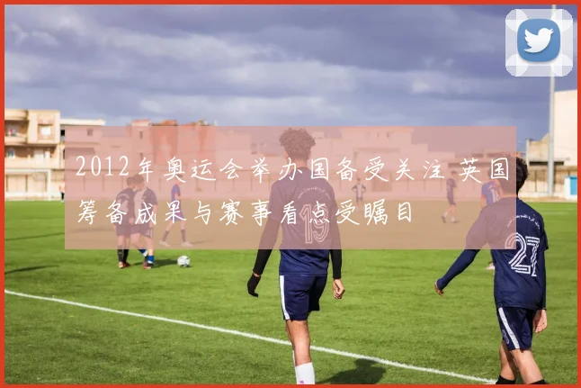 2012年奥运会举办国备受关注 英国筹备成果与赛事看点受瞩目