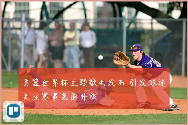 男篮世界杯主题歌曲发布 引发球迷关注赛事氛围升级