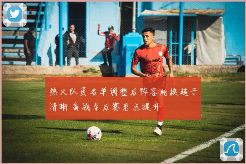 热火队员名单调整后阵容轮换趋于清晰 备战季后赛看点提升