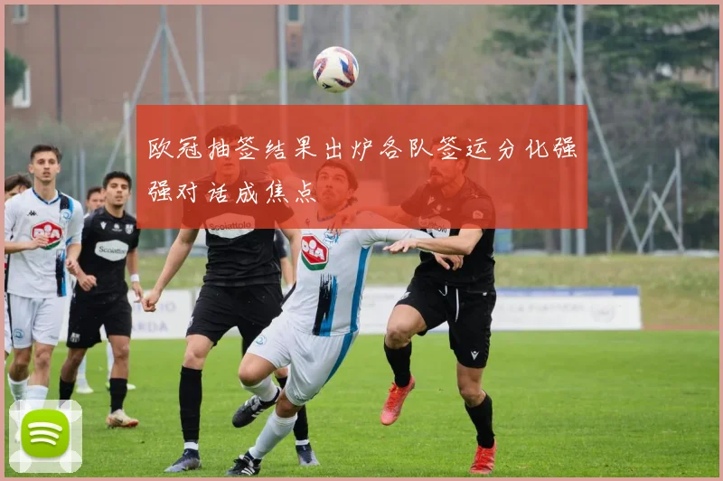 欧冠抽签结果出炉各队签运分化强强对话成焦点