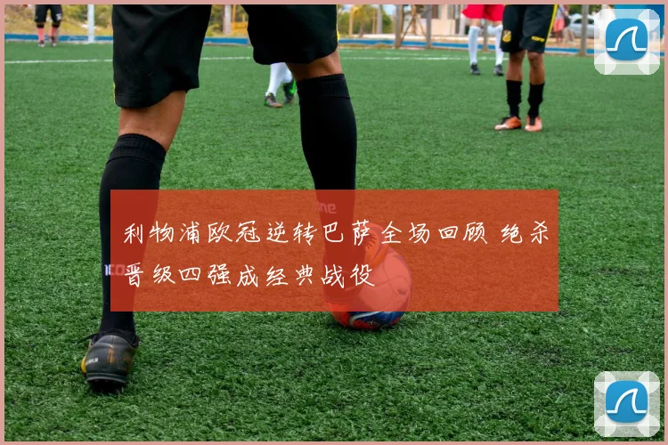 利物浦欧冠逆转巴萨全场回顾 绝杀晋级四强成经典战役