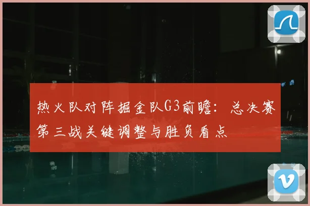 热火队对阵掘金队G3前瞻：总决赛第三战关键调整与胜负看点